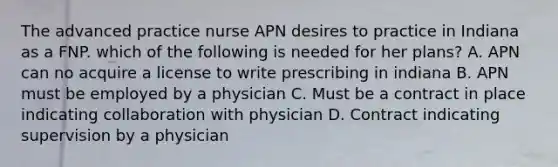 The advanced practice nurse APN desires to practice in Indiana as a FNP. which of the following is needed for her plans? A. APN can no acquire a license to write prescribing in indiana B. APN must be employed by a physician C. Must be a contract in place indicating collaboration with physician D. Contract indicating supervision by a physician