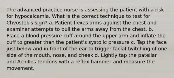 The advanced practice nurse is assessing the patient with a risk for hypocalcemia. What is the correct technique to test for Chvostek's sign? a. Patient flexes arms against the chest and examiner attempts to pull the arms away from the chest. b. Place a blood pressure cuff around the upper arm and inflate the cuff to greater than the patient's systolic pressure c. Tap the face just below and in front of the ear to trigger facial twitching of one side of the mouth, nose, and cheek d. Lightly tap the patellar and Achilles tendons with a reflex hammer and measure the movement.