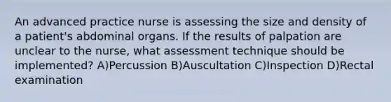 An advanced practice nurse is assessing the size and density of a patient's abdominal organs. If the results of palpation are unclear to the nurse, what assessment technique should be implemented? A)Percussion B)Auscultation C)Inspection D)Rectal examination