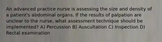 An advanced practice nurse is assessing the size and density of a patient's abdominal organs. If the results of palpation are unclear to the nurse, what assessment technique should be implemented? A) Percussion B) Auscultation C) Inspection D) Rectal examination