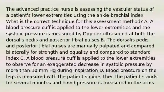 The advanced practice nurse is assessing the vascular status of a patient's lower extremities using the ankle-brachial index. What is the correct technique for this assessment method? A. A blood pressure cuff is applied to the lower extremities and the systolic pressure is measured by Doppler ultrasound at both the dorsalis pedis and posterior tibial pulses B. The dorsalis pedis and posterior tibial pulses are manually palpated and compared bilaterally for strength and equality and compared to standard index C. A blood pressure cuff is applied to the lower extremities to observe for an exaggerated decrease in systolic pressure by more than 10 mm Hg during inspiration D. Blood pressure on the legs is measured with the patient supine, then the patient stands for several minutes and blood pressure is measured in the arms