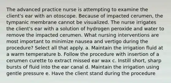 The advanced practice nurse is attempting to examine the client's ear with an otoscope. Because of impacted cerumen, the tympanic membrane cannot be visualized. The nurse irrigates the client's ear with a solution of hydrogen peroxide and water to remove the impacted cerumen. What nursing interventions are most important to minimize nausea and vertigo during the procedure? Select all that apply. a. Maintain the irrigation fluid at a warm temperature b. Follow the procedure with insertion of a cerumen curette to extract missed ear wax c. Instill short, sharp bursts of fluid into the ear canal d. Maintain the irrigation using gentle pressure e. Have the client stand during the procedure