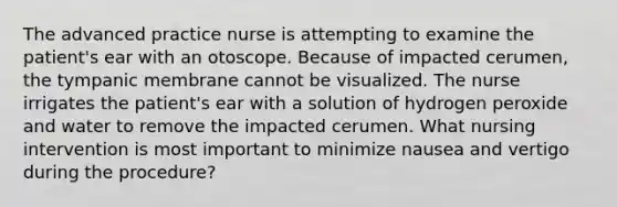 The advanced practice nurse is attempting to examine the patient's ear with an otoscope. Because of impacted cerumen, the tympanic membrane cannot be visualized. The nurse irrigates the patient's ear with a solution of hydrogen peroxide and water to remove the impacted cerumen. What nursing intervention is most important to minimize nausea and vertigo during the procedure?