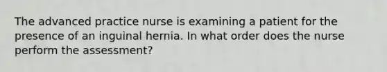 The advanced practice nurse is examining a patient for the presence of an inguinal hernia. In what order does the nurse perform the assessment?