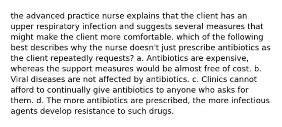 the advanced practice nurse explains that the client has an upper respiratory infection and suggests several measures that might make the client more comfortable. which of the following best describes why the nurse doesn't just prescribe antibiotics as the client repeatedly requests? a. Antibiotics are expensive, whereas the support measures would be almost free of cost. b. Viral diseases are not affected by antibiotics. c. Clinics cannot afford to continually give antibiotics to anyone who asks for them. d. The more antibiotics are prescribed, the more infectious agents develop resistance to such drugs.