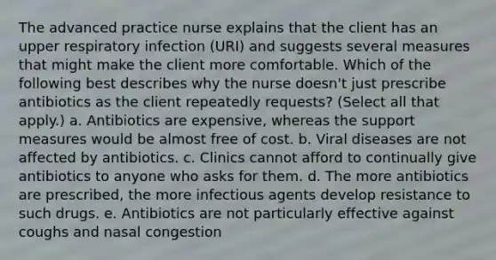 The advanced practice nurse explains that the client has an upper respiratory infection (URI) and suggests several measures that might make the client more comfortable. Which of the following best describes why the nurse doesn't just prescribe antibiotics as the client repeatedly requests? (Select all that apply.) a. Antibiotics are expensive, whereas the support measures would be almost free of cost. b. Viral diseases are not affected by antibiotics. c. Clinics cannot afford to continually give antibiotics to anyone who asks for them. d. The more antibiotics are prescribed, the more infectious agents develop resistance to such drugs. e. Antibiotics are not particularly effective against coughs and nasal congestion