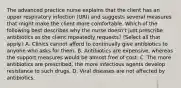 The advanced practice nurse explains that the client has an upper respiratory infection (URI) and suggests several measures that might make the client more comfortable. Which of the following best describes why the nurse doesn't just prescribe antibiotics as the client repeatedly requests? (Select all that apply.) A. Clinics cannot afford to continually give antibiotics to anyone who asks for them. B. Antibiotics are expensive, whereas the support measures would be almost free of cost. C. The more antibiotics are prescribed, the more infectious agents develop resistance to such drugs. D. Viral diseases are not affected by antibiotics.