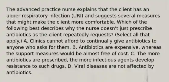 The advanced practice nurse explains that the client has an upper respiratory infection (URI) and suggests several measures that might make the client more comfortable. Which of the following best describes why the nurse doesn't just prescribe antibiotics as the client repeatedly requests? (Select all that apply.) A. Clinics cannot afford to continually give antibiotics to anyone who asks for them. B. Antibiotics are expensive, whereas the support measures would be almost free of cost. C. The more antibiotics are prescribed, the more infectious agents develop resistance to such drugs. D. Viral diseases are not affected by antibiotics.