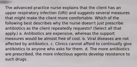 The advanced practice nurse explains that the client has an upper respiratory infection (URI) and suggests several measures that might make the client more comfortable. Which of the following best describes why the nurse doesn't just prescribe antibiotics as the client repeatedly requests? (Select all that apply.) a. Antibiotics are expensive, whereas the support measures would be almost free of cost. b. Viral diseases are not affected by antibiotics. c. Clinics cannot afford to continually give antibiotics to anyone who asks for them. d. The more antibiotics are prescribed, the more infectious agents develop resistance to such drugs.