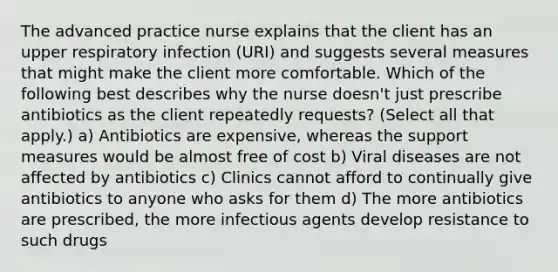 The advanced practice nurse explains that the client has an upper respiratory infection (URI) and suggests several measures that might make the client more comfortable. Which of the following best describes why the nurse doesn't just prescribe antibiotics as the client repeatedly requests? (Select all that apply.) a) Antibiotics are expensive, whereas the support measures would be almost free of cost b) Viral diseases are not affected by antibiotics c) Clinics cannot afford to continually give antibiotics to anyone who asks for them d) The more antibiotics are prescribed, the more infectious agents develop resistance to such drugs