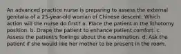 An advanced practice nurse is preparing to assess the external genitalia of a 25-year-old woman of Chinese descent. Which action will the nurse do first? a. Place the patient in the lithotomy position. b. Drape the patient to enhance patient comfort. c. Assess the patient's feelings about the examination. d. Ask the patient if she would like her mother to be present in the room.