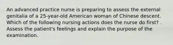 An advanced practice nurse is preparing to assess the external genitalia of a 25-year-old American woman of Chinese descent. Which of the following nursing actions does the nurse do first? . Assess the patient's feelings and explain the purpose of the examination.