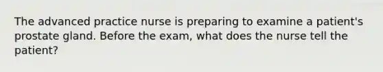 The advanced practice nurse is preparing to examine a patient's prostate gland. Before the exam, what does the nurse tell the patient?