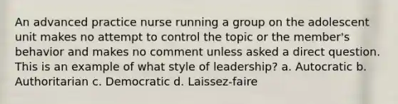 An advanced practice nurse running a group on the adolescent unit makes no attempt to control the topic or the member's behavior and makes no comment unless asked a direct question. This is an example of what style of leadership? a. Autocratic b. Authoritarian c. Democratic d. Laissez-faire