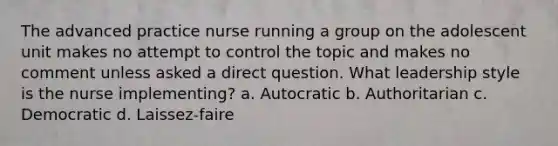 The advanced practice nurse running a group on the adolescent unit makes no attempt to control the topic and makes no comment unless asked a direct question. What leadership style is the nurse implementing? a. Autocratic b. Authoritarian c. Democratic d. Laissez-faire