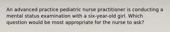 An advanced practice pediatric nurse practitioner is conducting a mental status examination with a six-year-old girl. Which question would be most appropriate for the nurse to ask?