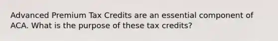 Advanced Premium Tax Credits are an essential component of ACA. What is the purpose of these tax credits?