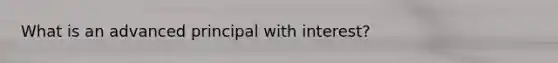 What is an advanced principal with interest?
