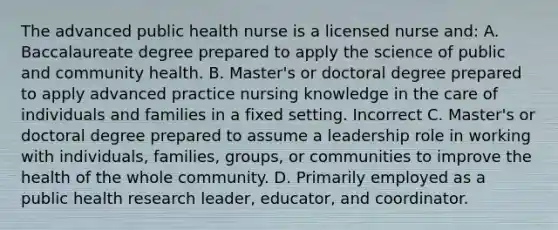 The advanced public health nurse is a licensed nurse and: A. Baccalaureate degree prepared to apply the science of public and community health. B. Master's or doctoral degree prepared to apply advanced practice nursing knowledge in the care of individuals and families in a fixed setting. Incorrect C. Master's or doctoral degree prepared to assume a leadership role in working with individuals, families, groups, or communities to improve the health of the whole community. D. Primarily employed as a public health research leader, educator, and coordinator.