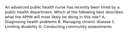 An advanced public health nurse has recently been hired by a public health department. Which of the following best describes what the APHN will most likely be doing in this role? A. Diagnosing health problems B. Managing chronic disease C. Limiting disability D. Conducting community assessments