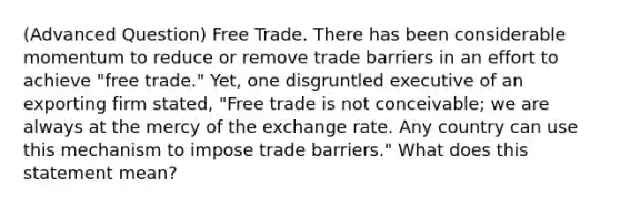 (Advanced Question) Free Trade. There has been considerable momentum to reduce or remove trade barriers in an effort to achieve "free trade." Yet, one disgruntled executive of an exporting firm stated, "Free trade is not conceivable; we are always at the mercy of the exchange rate. Any country can use this mechanism to impose trade barriers." What does this statement mean?