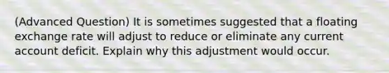 (Advanced Question) It is sometimes suggested that a floating exchange rate will adjust to reduce or eliminate any current account deficit. Explain why this adjustment would occur.