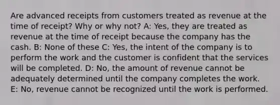 Are advanced receipts from customers treated as revenue at the time of receipt? Why or why not? A: Yes, they are treated as revenue at the time of receipt because the company has the cash. B: None of these C: Yes, the intent of the company is to perform the work and the customer is confident that the services will be completed. D: No, the amount of revenue cannot be adequately determined until the company completes the work. E: No, revenue cannot be recognized until the work is performed.