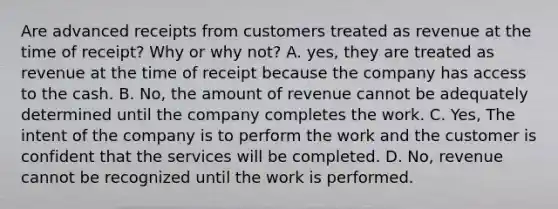 Are advanced receipts from customers treated as revenue at the time of receipt? Why or why not? A. yes, they are treated as revenue at the time of receipt because the company has access to the cash. B. No, the amount of revenue cannot be adequately determined until the company completes the work. C. Yes, The intent of the company is to perform the work and the customer is confident that the services will be completed. D. No, revenue cannot be recognized until the work is performed.