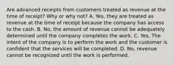 Are advanced receipts from customers treated as revenue at the time of receipt? Why or why not? A. Yes, they are treated as revenue at the time of receipt because the company has access to the cash. B. No, the amount of revenue cannot be adequately determined until the company completes the work. C. Yes, The intent of the company is to perform the work and the customer is confident that the services will be completed. D. No, revenue cannot be recognized until the work is performed.