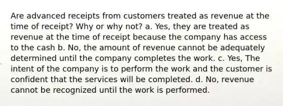 Are advanced receipts from customers treated as revenue at the time of receipt? Why or why not? a. Yes, they are treated as revenue at the time of receipt because the company has access to the cash b. No, the amount of revenue cannot be adequately determined until the company completes the work. c. Yes, The intent of the company is to perform the work and the customer is confident that the services will be completed. d. No, revenue cannot be recognized until the work is performed.