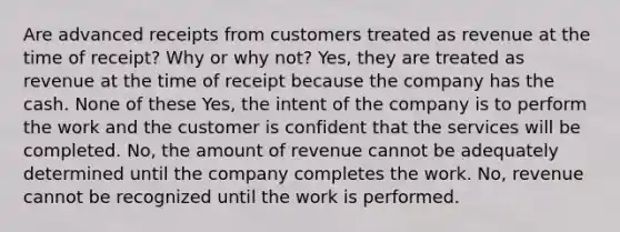 Are advanced receipts from customers treated as revenue at the time of receipt? Why or why not? Yes, they are treated as revenue at the time of receipt because the company has the cash. None of these Yes, the intent of the company is to perform the work and the customer is confident that the services will be completed. No, the amount of revenue cannot be adequately determined until the company completes the work. No, revenue cannot be recognized until the work is performed.