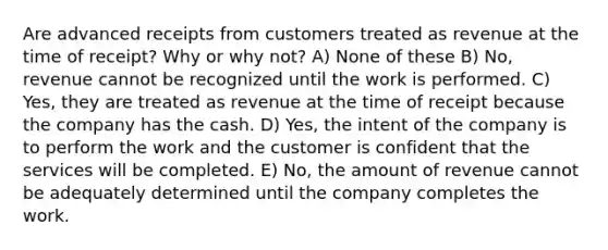 Are advanced receipts from customers treated as revenue at the time of receipt? Why or why not? A) None of these B) No, revenue cannot be recognized until the work is performed. C) Yes, they are treated as revenue at the time of receipt because the company has the cash. D) Yes, the intent of the company is to perform the work and the customer is confident that the services will be completed. E) No, the amount of revenue cannot be adequately determined until the company completes the work.