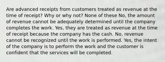 Are advanced receipts from customers treated as revenue at the time of receipt? Why or why not? None of these No, the amount of revenue cannot be adequately determined until the company completes the work. Yes, they are treated as revenue at the time of receipt because the company has the cash. No, revenue cannot be recognized until the work is performed. Yes, the intent of the company is to perform the work and the customer is confident that the services will be completed.