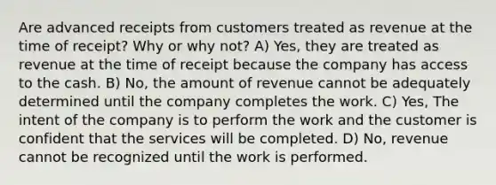 Are advanced receipts from customers treated as revenue at the time of receipt? Why or why not? A) Yes, they are treated as revenue at the time of receipt because the company has access to the cash. B) No, the amount of revenue cannot be adequately determined until the company completes the work. C) Yes, The intent of the company is to perform the work and the customer is confident that the services will be completed. D) No, revenue cannot be recognized until the work is performed.