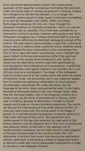 As an advanced representation system, the cinema poses questions of the ways the unconscious (formed by the dominant order) structures ways of seeing and pleasure in looking. Cinema has changed over the last few decades. It is no longer the monolithic system based on large capital investment exemplified at its best by Hollywood in the 1930s, 1940s and 1950s. Technological advances (16 mm, etc.) have changed the economic conditions of cinematic production, which can now be artisanal as well as capitalist. Thus it has been possible for an alternative cinema to develop. However selfconscious and ironic Hollywood managed to be, it always restricted itself to a formal mise-en-scène reflecting the dominant ideological concept of the cinema. The alternative cinema provides a space for a cinema to be born which is radical in both a political and an aesthetic sense and challenges the basic assumptions of the mainstream film. This is not to reject the latter moralistically, but to highlight the ways in which its formal preoccupations reflect the psychical obsessions of the society which produced it, and, further, to stress that the alternative cinema must start specifically by reacting against these obsessions and assumptions. A politically and aesthetically avant-garde cinema is now possible, but it can still only exist as a counterpoint. The magic of the Hollywood style at its best (and of all the cinema which fell within its sphere of influence) arose, not exclusively, but in one important aspect, from its skilled and satisfying manipulation of visual pleasure. Unchallenged, mainstream film coded the erotic into the language of the domi- Biuro nant patriarchal order. In the highly developed Hollywood cinema it was only through these codes that the alienated subject, torn in his imaginary memory by a sense of loss, by the terror of potential lack in fantasy, came near to finding a glimpse of satisfaction: through its formal beauty and its play on his own formative obsessions. This article will discuss the interweaving of that erotic pleasure in film, its meaning, and in particular the central place of the image of woman. It is said that analyzing pleasure, or beauty, destroys it. That is the intention of this article. The satisfaction and reinforcement of the ego that represent the high point of film history hitherto must be attacked. Not in favor of a reconstructed new pleasure, which cannot exist in the abstract, nor of intellectualized unpleasure, but to make way for a total negation of the ease and plenitude of the narrative fiction film. The alternative is the thrill that comes from leaving the past behind without rejecting it, transcending outworn or oppressive forms, or daring to break with normal pleasurable expectations in order to conceive a new language of desire.