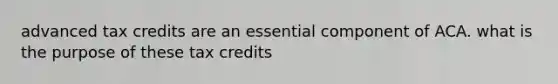 advanced tax credits are an essential component of ACA. what is the purpose of these tax credits