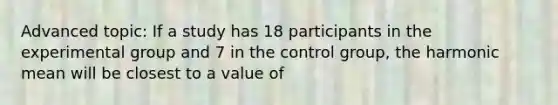 Advanced topic: If a study has 18 participants in the experimental group and 7 in the control group, the harmonic mean will be closest to a value of