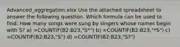 Advanced_aggregation.xlsx Use the attached spreadsheet to answer the following question. Which formula can be used to find: How many songs were sung by singers whose names begin with S? a) =COUNTIF(B2:B23,"S*") b) =COUNTIF(B2:B23,"*S") c) =COUNTIF(B2:B23,"S") d) =COUNTIF(B2:B23,"S?")