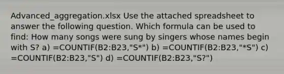 Advanced_aggregation.xlsx Use the attached spreadsheet to answer the following question. Which formula can be used to find: How many songs were sung by singers whose names begin with S? a) =COUNTIF(B2:B23,"S*") b) =COUNTIF(B2:B23,"*S") c) =COUNTIF(B2:B23,"S") d) =COUNTIF(B2:B23,"S?")