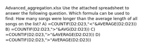 Advanced_aggregation.xlsx Use the attached spreadsheet to answer the following question. Which formula can be used to find: How many songs were longer than the average length of all songs on the list? A) =COUNTIF(D2:D23," "&AVG(D2:D23)) C) =COUNTIF(D2:D23,">"&AVERAGE(D2:D23)) D) =COUNTIF(D2:D23,">"AVERAGE(D2:D23))