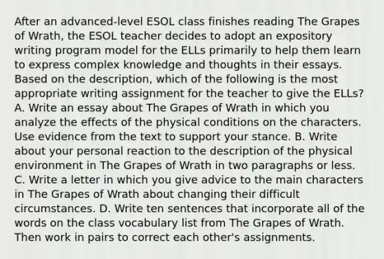 After an advanced-level ESOL class finishes reading The Grapes of Wrath, the ESOL teacher decides to adopt an expository writing program model for the ELLs primarily to help them learn to express complex knowledge and thoughts in their essays. Based on the description, which of the following is the most appropriate writing assignment for the teacher to give the ELLs? A. Write an essay about The Grapes of Wrath in which you analyze the effects of the physical conditions on the characters. Use evidence from the text to support your stance. B. Write about your personal reaction to the description of the physical environment in The Grapes of Wrath in two paragraphs or less. C. Write a letter in which you give advice to the main characters in The Grapes of Wrath about changing their difficult circumstances. D. Write ten sentences that incorporate all of the words on the class vocabulary list from The Grapes of Wrath. Then work in pairs to correct each other's assignments.