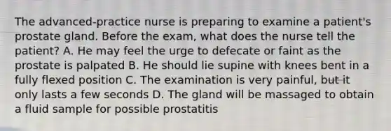 The advanced-practice nurse is preparing to examine a patient's prostate gland. Before the exam, what does the nurse tell the patient? A. He may feel the urge to defecate or faint as the prostate is palpated B. He should lie supine with knees bent in a fully flexed position C. The examination is very painful, but it only lasts a few seconds D. The gland will be massaged to obtain a fluid sample for possible prostatitis