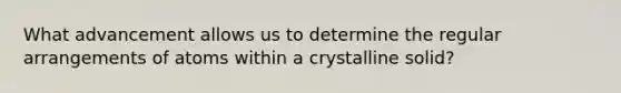 What advancement allows us to determine the regular arrangements of atoms within a crystalline solid?