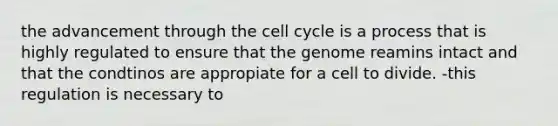 the advancement through the cell cycle is a process that is highly regulated to ensure that the genome reamins intact and that the condtinos are appropiate for a cell to divide. -this regulation is necessary to