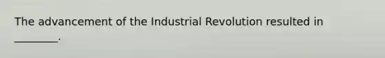 The advancement of the Industrial Revolution resulted in ________.