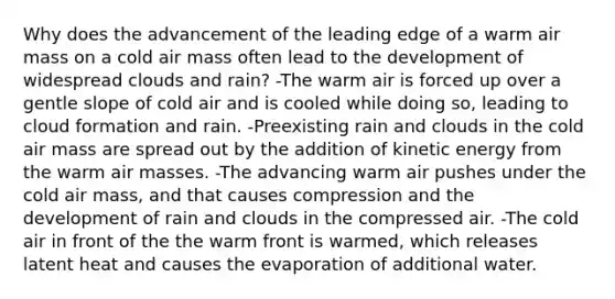 Why does the advancement of the leading edge of a warm air mass on a cold air mass often lead to the development of widespread clouds and rain? -The warm air is forced up over a gentle slope of cold air and is cooled while doing so, leading to cloud formation and rain. -Preexisting rain and clouds in the cold air mass are spread out by the addition of kinetic energy from the warm air masses. -The advancing warm air pushes under the cold air mass, and that causes compression and the development of rain and clouds in the compressed air. -The cold air in front of the the warm front is warmed, which releases latent heat and causes the evaporation of additional water.