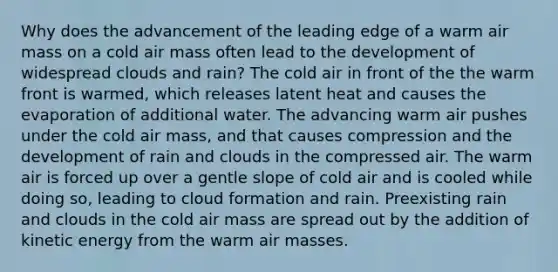 Why does the advancement of the leading edge of a warm air mass on a cold air mass often lead to the development of widespread clouds and rain? The cold air in front of the the warm front is warmed, which releases latent heat and causes the evaporation of additional water. The advancing warm air pushes under the cold air mass, and that causes compression and the development of rain and clouds in the compressed air. The warm air is forced up over a gentle slope of cold air and is cooled while doing so, leading to cloud formation and rain. Preexisting rain and clouds in the cold air mass are spread out by the addition of kinetic energy from the warm air masses.