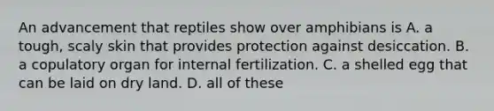 An advancement that reptiles show over amphibians is A. a tough, scaly skin that provides protection against desiccation. B. a copulatory organ for internal fertilization. C. a shelled egg that can be laid on dry land. D. all of these