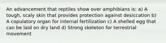 An advancement that reptiles show over amphibians is: a) A tough, scaly skin that provides protection against desiccation b) A copulatory organ for internal fertilization c) A shelled egg that can be laid on dry land d) Strong skeleton for terrestrial movement