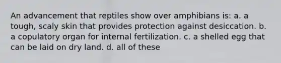 An advancement that reptiles show over amphibians is: a. a tough, scaly skin that provides protection against desiccation. b. a copulatory organ for internal fertilization. c. a shelled egg that can be laid on dry land. d. all of these